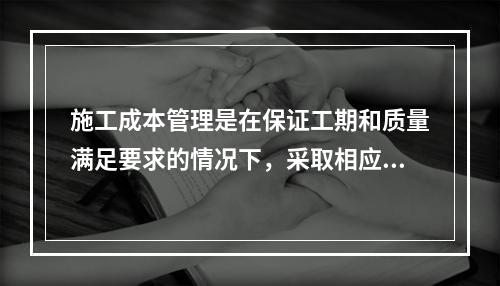 施工成本管理是在保证工期和质量满足要求的情况下，采取相应管理