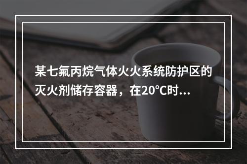 某七氟丙烷气体火火系统防护区的灭火剂储存容器，在20℃时容器