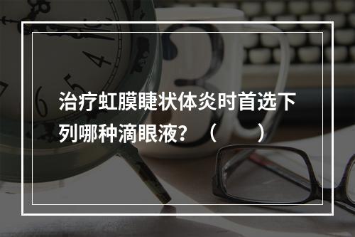 治疗虹膜睫状体炎时首选下列哪种滴眼液？（　　）