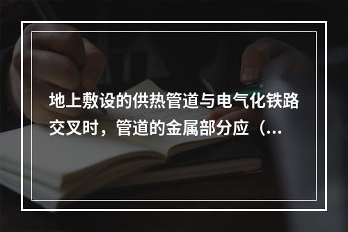 地上敷设的供热管道与电气化铁路交叉时，管道的金属部分应（）。