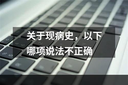 关于现病史，以下哪项说法不正确