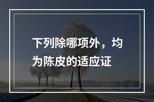 下列除哪项外，均为陈皮的适应证