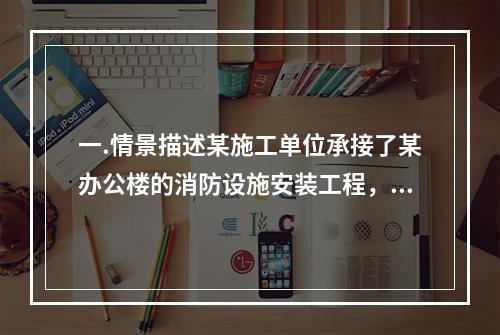 一.情景描述某施工单位承接了某办公楼的消防设施安装工程，该工