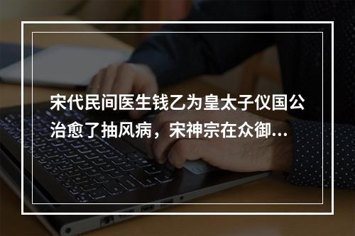 宋代民间医生钱乙为皇太子仪国公治愈了抽风病，宋神宗在众御医面