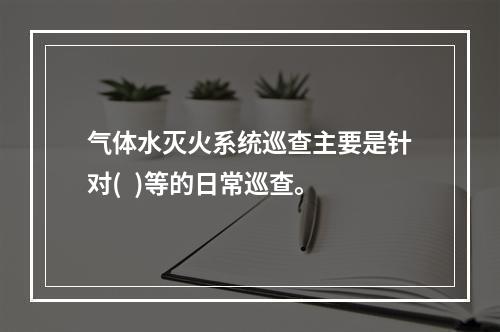 气体水灭火系统巡查主要是针对(  )等的日常巡查。