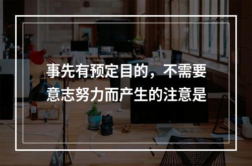 事先有预定目的，不需要意志努力而产生的注意是