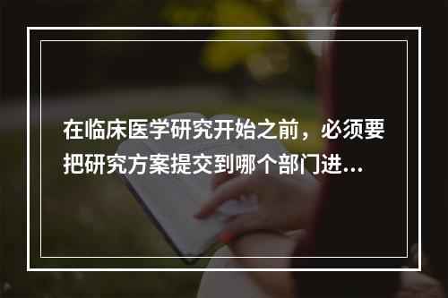 在临床医学研究开始之前，必须要把研究方案提交到哪个部门进行审