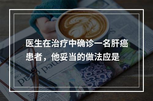 医生在治疗中确诊一名肝癌患者，他妥当的做法应是