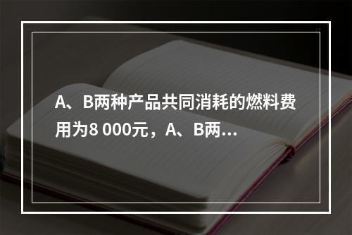 A、B两种产品共同消耗的燃料费用为8 000元，A、B两种产