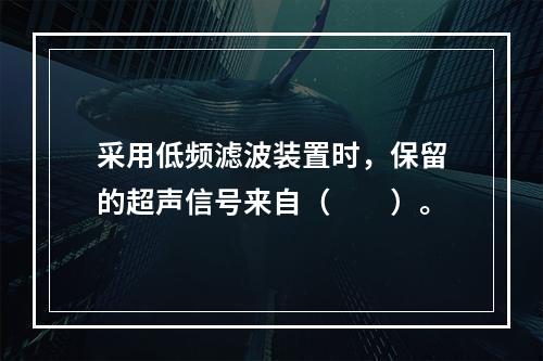 采用低频滤波装置时，保留的超声信号来自（　　）。