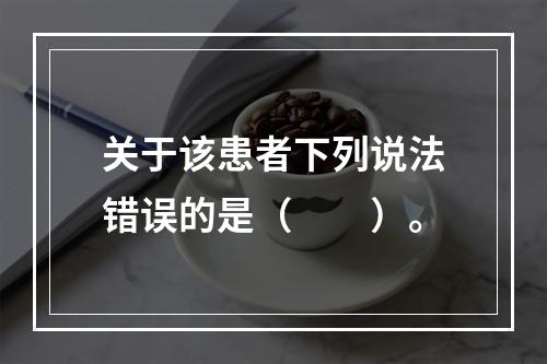 关于该患者下列说法错误的是（　　）。