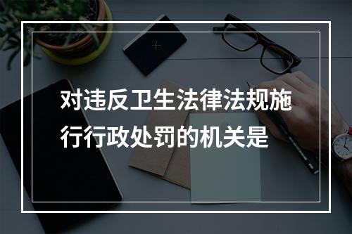 对违反卫生法律法规施行行政处罚的机关是