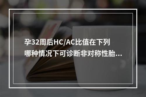 孕32周后HC/AC比值在下列哪种情况下可诊断非对称性胎儿