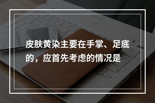 皮肤黄染主要在手掌、足底的，应首先考虑的情况是