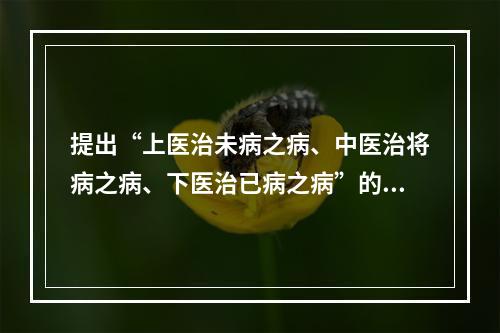 提出“上医治未病之病、中医治将病之病、下医治已病之病”的是