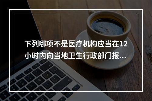 下列哪项不是医疗机构应当在12小时内向当地卫生行政部门报告的