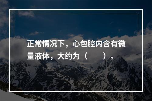 正常情况下，心包腔内含有微量液体，大约为（　　）。