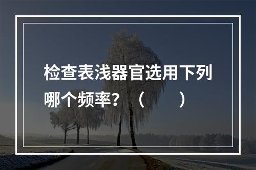 检查表浅器官选用下列哪个频率？（　　）