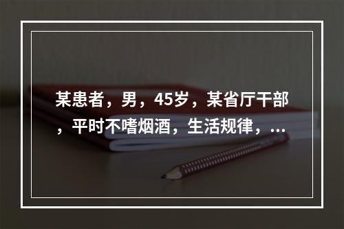 某患者，男，45岁，某省厅干部，平时不嗜烟酒，生活规律，但性