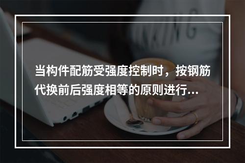 当构件配筋受强度控制时，按钢筋代换前后强度相等的原则进行代换