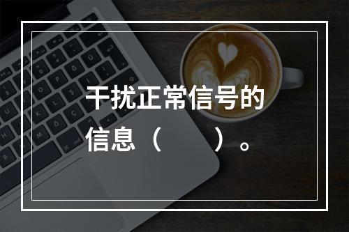 干扰正常信号的信息（　　）。