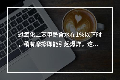 过氧化二苯甲酰含水在1%以下时，稍有摩擦即能引起爆炸，这体现