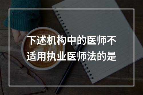 下述机构中的医师不适用执业医师法的是