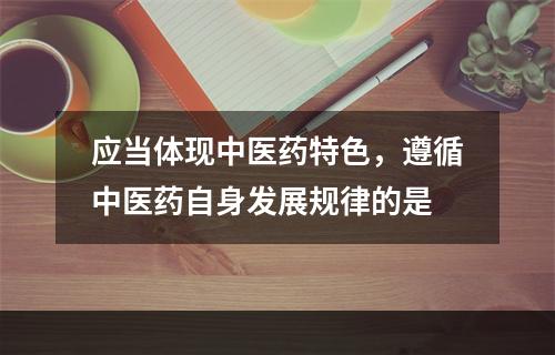 应当体现中医药特色，遵循中医药自身发展规律的是