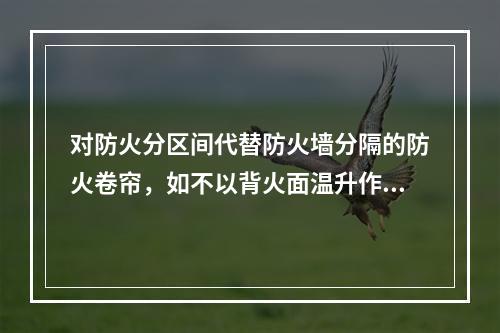 对防火分区间代替防火墙分隔的防火卷帘，如不以背火面温升作耐火