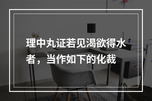 理中丸证若见渴欲得水者，当作如下的化裁