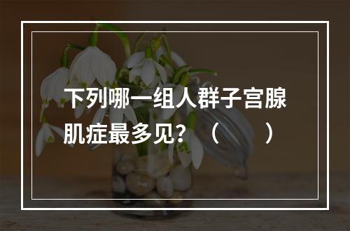 下列哪一组人群子宫腺肌症最多见？（　　）