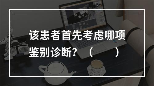 该患者首先考虑哪项鉴别诊断？（　　）