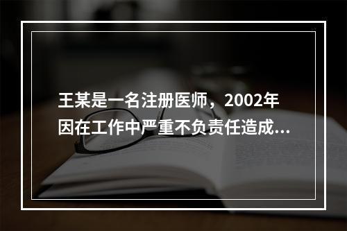 王某是一名注册医师，2002年因在工作中严重不负责任造成医疗