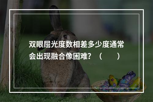 双眼屈光度数相差多少度通常会出现融合像困难？（　　）