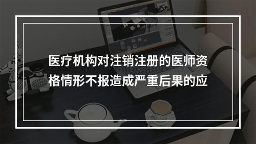 医疗机构对注销注册的医师资格情形不报造成严重后果的应