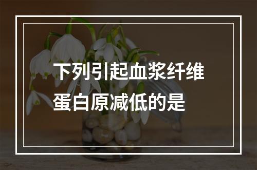 下列引起血浆纤维蛋白原减低的是