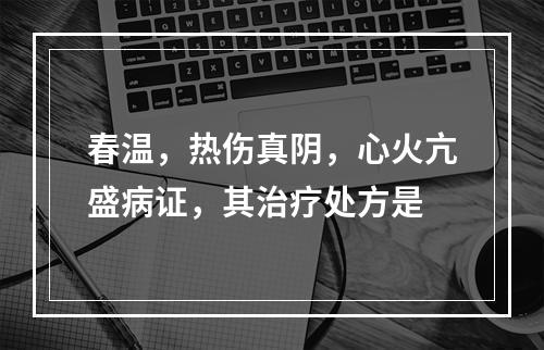 春温，热伤真阴，心火亢盛病证，其治疗处方是