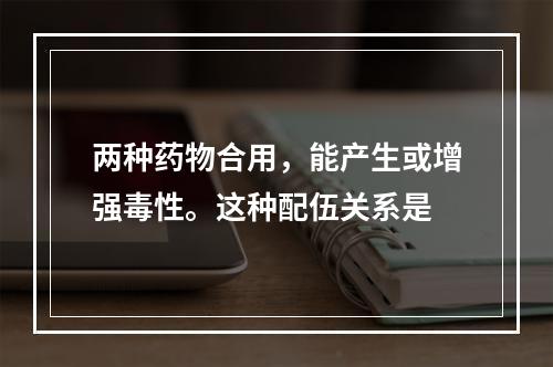 两种药物合用，能产生或增强毒性。这种配伍关系是