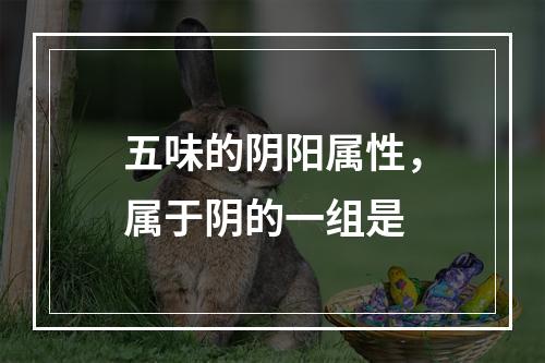 五味的阴阳属性，属于阴的一组是