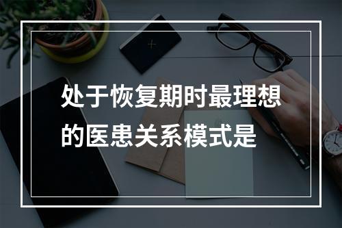 处于恢复期时最理想的医患关系模式是