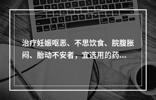 治疗妊娠呕恶、不思饮食、脘腹胀闷、胎动不安者，宜选用的药物是