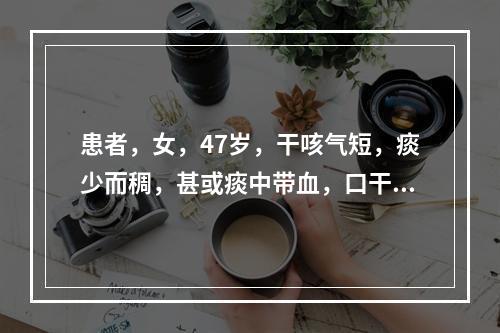 患者，女，47岁，干咳气短，痰少而稠，甚或痰中带血，口干咽燥