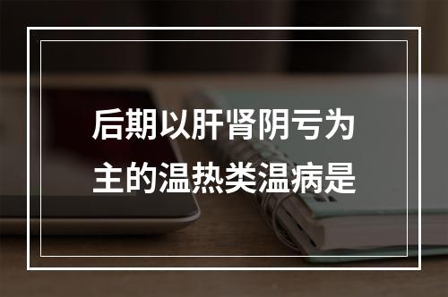 后期以肝肾阴亏为主的温热类温病是