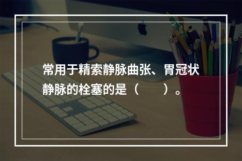 常用于精索静脉曲张、胃冠状静脉的栓塞的是（　　）。