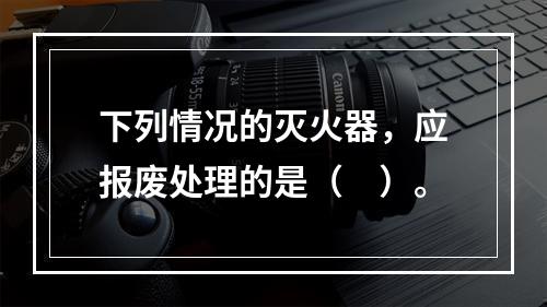 下列情况的灭火器，应报废处理的是（　）。