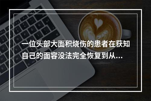 一位头部大面积烧伤的患者在获知自己的面容没法完全恢复到从前的