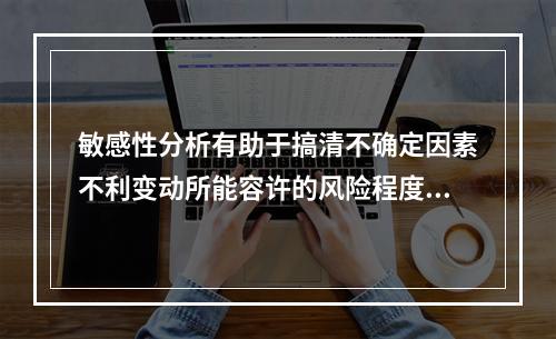 敏感性分析有助于搞清不确定因素不利变动所能容许的风险程度，以