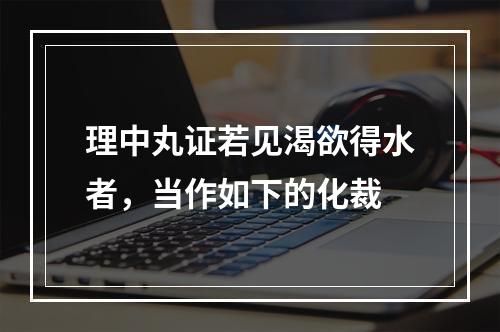 理中丸证若见渴欲得水者，当作如下的化裁