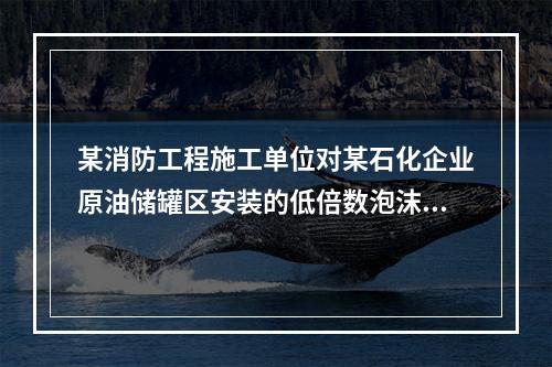 某消防工程施工单位对某石化企业原油储罐区安装的低倍数泡沫自动