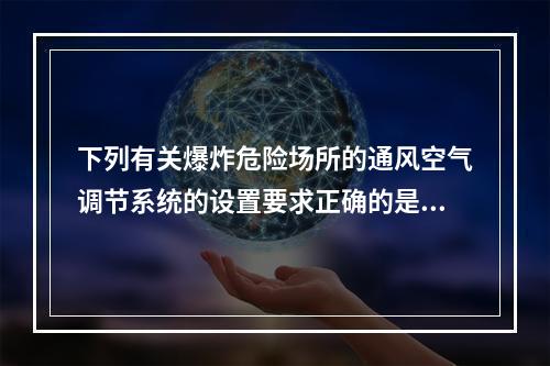 下列有关爆炸危险场所的通风空气调节系统的设置要求正确的是（　